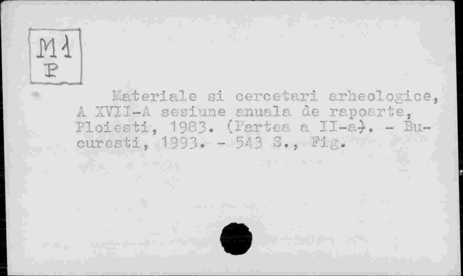 ﻿Materiale si cercetari arheologice, A XVII-A sesiune anuala de rapoarte, Ploiesti, 1983» (Partea а Il-a-}. - Bu-curesti, 199З. - 543 S., Pig.